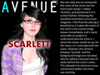 My next step was to incorporate
the name of the artist into the
front cover design. I added
‘Scarlett’, and positioned it in a
central fashion, following the
standard conventions of a music
magazine. I feel that this placing is
beneficial as it makes the name of
the artist in the central image
known immediately, and is more
accessible to readers to
understand who the artist is. I
chose the colour scarlet to use for
the name, as it coincided with her
name. However, the contrast
between ‘Scarlett’ and the
background image was not ideal,
and so I added a Gaussian blur of
white behind the artist’s name.
This allowed it to stand out more,
and become bolder and more
eye-catching.
 