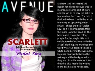 My next step in creating the
design for my front cover was to
incorporate some sort of story
and reason as to why the artist is
featured on the cover. For this, I
decided to base it with the artist
releasing an upcoming debut
single. I chose the title ‘Violet
Sky’, as it is an inspiration from
the lyrics from the band ‘In This
Moment’. I chose the colour
purple for the single title, as it
collaborated effectively with the
artist’s clothing and matched the
word ‘Violet’. I decided to add a
white band behind the writing to
increase contrast between the
writing and the background, as
they are of similar colours. I felt
that this also made the writing
more distinct and noticeable.
 
