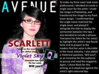 To make my front cover look more
professional, I decided to create a
single cover for the artist. I made
the image in Photoshop, and
transferred the image to my front
cover design. I confirmed that
the single name matched the
single cover, and placed it
alongside the title to display the
connection between the two. I
also decided to include a phrase;
‘Everyone has fallen for her voice’,
to highlight the artist’s new found
fame and to project to the
readers that her voice is desirable
in the music industry. I also added
a rhetorical question, ‘Will you?’,
as an incentive for the audience
to pursue and read the magazine.
Again, I chose black for this
writing, as it stood out against the
artist’s light coloured top.
 