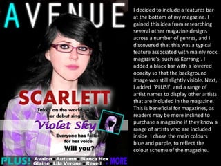 I decided to include a features bar
at the bottom of my magazine. I
gained this idea from researching
several other magazine designs
across a number of genres, and I
discovered that this was a typical
feature associated with mainly rock
magazine’s, such as Kerrang!. I
added a black bar with a lowered
opacity so that the background
image was still slightly visible. Next,
I added ‘PLUS!’ and a range of
artist names to display other artists
that are included in the magazine.
This is beneficial for magazines, as
readers may be more inclined to
purchase a magazine if they know a
range of artists who are included
inside. I chose the main colours
blue and purple, to reflect the
colour scheme of the magazine.
 