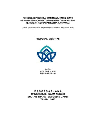 PENGARUH PENGETAHUAN MANAJEMEN, GAYA
KEPEMIMPINAN, DAN KOMUNIKASI INTERPERSONAL
TERHADAP KEPUASAN KERJA KARYAWAN
(Survei pada Madrasah Aliyah Negeri di Provinsi Kepulauan Riau)
PROPOSAL DISERTASI
OLEH:
A F I P A R N A W I
NIM : DMP. 16.154
P A S C A S A R J A N A
UNIVERSITAS ISLAM NEGERI
SULTAN THAHA SAIFUDDIN JAMBI
TAHUN 2017
 