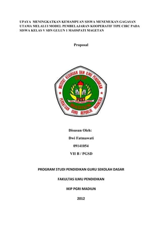 UPAYA MENINGKATKAN KEMAMPUAN SISWA MENEMUKAN GAGASAN
UTAMA MELALUI MODEL PEMBELAJARAN KOOPERATIF TIPE CIRC PADA
SISWA KELAS V SDN GULUN 1 MAOSPATI MAGETAN



                          Proposal




                       Disusun Oleh:

                       Dwi Fatmawati

                          09141054

                        VII B / PGSD



        PROGRAM STUDI PENDIDIKAN GURU SEKOLAH DASAR

                  FAKULTAS ILMU PENDIDIKAN

                      IKIP PGRI MADIUN

                           2012
 