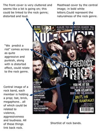 The front cover is very cluttered and   Masthead cover by the central
seems like a lot is going on; this      image; in bold white
could be linked to the rock genre;      letters.Could represent the
distorted and loud.                     naturalness of the rock genre.




 “We predict a
 riot” comes across
 as quite
 aggressive and
 punkish, along
 with is distorted
 effect, could relate
 to the rock genre.




Central image of a
rock band, each
member is holding
a prop; bat, brick,
megaphone… all
of which could be
related to
violence,
aggressiveness
and loudness. All
of these things                    Shortlist of rock bands.
link back rock.
 