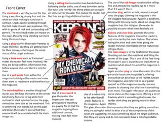 Front Cover
Using a selling line to mention two bands that are
following similar paths, use of very dominant verbs
like ‘take’ and ‘terrify’ like these artists are actually
on some sort of crusade. This makes the reader feel
like they are getting additional content.
The masthead is very big across the top.
Using a very blocky, strong font and the
white on black making it stand out in
contrast. Cracks spider webbing through
the font make it seem very explosive. Fits
with its genre of rock and surrounding sub
genre’s. The masthead makes an impact on
the page, the only thing standing out more
being the main image.
The main image is in the forefront of the cover.
Standing out over the masthead and filling the
center of the page. This is one of the first thing
the reader’s eye is drawn to and leads them to
question what about this artist the magazine is
covering.
The main headline is another thing that
stands out. We have the name of the artist/
band being featured in big white font
outlined in black splashed across the page,
almost the same size as the masthead. This
is something that stands out on the page
and draws the reader’s eye so that they
assume it will be associated with the main
image too.
Another plug, within a circle, almost stamped
onto the page, claiming the magazine is the
UK’s biggest festival guide. Again in a bold font,
fitting with this very harsh, stand out image the
magazine has, this intrigues the reader to
possibly discover what these festivals are.
Kickers and cover lines promote the other
features of the magazine incase the reader is
not attracted by the main feature. The kickers
listing the artist and cover lines giving the
reader minimal information on the features to
intrigue them.
Again another plug to show the reader that this
particular issue contains poster’s, offering
extras that can be of use to the reader outside
the magazine, also referred to as a ‘poster
special’ so if the magazine usually contains
posters its showing that this time it something
even more. This again reflects on the audiences
social status as the magazine is offering a lot of
freebies which is something that makes the
reader think they are getting more for their
money.
Use of a menu strip
to list other band/
artists featured in
the magazine. Again
This gives the reader the impression that they are getting more than
they are paying for which is what a lot of the components of this
cover are suggesting, this says something about the target audience,
that they are young and do not necessarily have a lot of spendable
income.
Using a plug to offer the reader freebies to
make them feel like they are getting more
for their money, reflecting on the social
status of the target audience.
Using a buzz word such as ‘Exclusive!’
makes the reader feel more involved, like
they are being told this information first,
before anyone else, and like it is only for
them
Use of a pull quote from within the
magazine to intrigue the reader and make
them want to read more and therefore buy
the magazine.
The use of the sub image visualises the selling
line and attracts the readers eye to it more
than if it wasn’t there.
Use of a buzz word to
give the reader the
impression they are
getting more than they
are paying for or that the
magazine is giving them
additional content,
making them feel more
involved
 