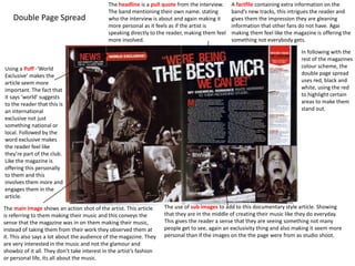 Double Page Spread
Using a Puff -‘World
Exclusive’ makes the
article seem more
important. The fact that
it says ‘world’ suggests
to the reader that this is
an international
exclusive not just
something national or
local. Followed by the
word exclusive makes
the reader feel like
they’re part of the club.
Like the magazine is
offering this personally
to them and this
involves them more and
engages them in the
article.
The main Image shows an action shot of the artist. This article
is referring to them making their music and this conveys the
sense that the magazine was in on them making their music,
instead of taking them from their work they observed them at
it. This also says a lot about the audience of the magazine. They
are very interested in the music and not the glamour and
showbiz of it all. They don’t take interest in the artist’s fashion
or personal life, its all about the music.
The use of sub images to add to this documentary style article. Showing
that they are in the middle of creating their music like they do everyday.
This gives the reader a sense that they are seeing something not many
people get to see, again an exclusivity thing and also making it seem more
personal than if the images on the the page were from as studio shoot.
The headline is a pull quote from the interview.
The band mentioning their own name. stating
who the interview is about and again making it
more personal as it feels as if the artist is
speaking directly to the reader, making them feel
more involved.
A factfile containing extra information on the
band’s new tracks, this intrigues the reader and
gives them the impression they are gleaning
information that other fans do not have. Agai
making them feel like the magazine is offering the
something not everybody gets.
In following with the
rest of the magazines
colour scheme, the
double page spread
uses red, black and
white, using the red
to highlight certain
areas to make them
stand out.
 