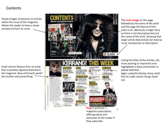 Shows images of previous or articles
within this issue of the magazine.
Allows the reader to have a sneak
preview of that’s to come.
Contents
The main image on the page
followed by the name of the artist
and the page the feature of this
artist is on. Obviously a larger story
as there is not descriptive text just
the name of the artist. Showing that
larger artists featured do not need as
much introduction or description.
Listing the titles of the articles, the
more exciting or important ones
highlighted in black and written in
yellow bold font.
Again using this blocky, sharp, bold
font to make certain things stand
out.
Plug to promote
magazine subscription,
offering extras and
exclusives to the reader if
they subscribe.
Small column feature from an artist
that is possibly regularly featured in
the magazine. New artist each week?
Yet another exclusivity thing.
 