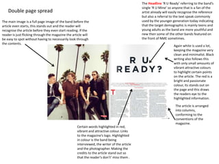 Double page spread
The main image is a full page image of the band before the
article even starts, this stands out and the reader will
recognise the article before they even start reading. If the
reader is just flicking through the magazine the article will
be easy to spot without having to necessarily look through
the contents.
The Headline ‘R U Ready’ referring to the band’s
single ‘R U Mine’ so anyone that is a fan of the
artist already will easily recognise the reference
but also a referral to the text speak commonly
used by the younger generation today indicating
that the target demographic is mainly teens and
young adults as the band are more youthful and
new then some of the other bands featured on
the front of NME sometimes.
Certain words highlighted in red,
vibrant and attractive colour. Links
to the magazine’s logo. Highlighted
in colour is the band being
interviewed, the writer of the article
and the photographer. Making the
credits to the article stand out so
that the reader’s don’t’ miss them .
Again white is used a lot,
keeping the magazine very
clean and minimalist. Black
writing also follows this
with only small amounts of
vibrant attractive colours
to highlight certain points
on the article. The red is a
bright and passionate
colour, its stands out on
the page and this draws
the readers eye to the
highlighted information.
The article is arranged
into columns,
conforming to the
conventions of the
magazine.
 