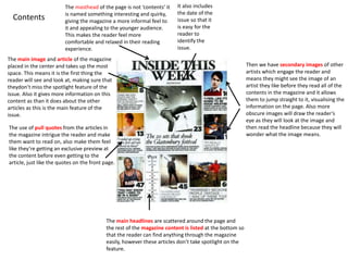 Contents
The masthead of the page is not ‘contents’ it
is named something interesting and quirky,
giving the magazine a more informal feel to
it and appealing to the younger audience.
This makes the reader feel more
comfortable and relaxed in their reading
experience.
It also includes
the date of the
issue so that it
is easy for the
reader to
identify the
issue.
Then we have secondary images of other
artists which engage the reader and
means they might see the image of an
artist they like before they read all of the
contents in the magazine and it allows
them to jump straight to it, visualising the
information on the page. Also more
obscure images will draw the reader’s
eye as they will look at the image and
then read the headline because they will
wonder what the image means.
The main headlines are scattered around the page and
the rest of the magazine content is listed at the bottom so
that the reader can find anything through the magazine
easily, however these articles don’t take spotlight on the
feature.
The use of pull quotes from the articles in
the magazine intrigue the reader and make
them want to read on, also make them feel
like they’re getting an exclusive preview at
the content before even getting to the
article, just like the quotes on the front page.
The main image and article of the magazine
placed in the center and takes up the most
space. This means it is the first thing the
reader will see and look at, making sure that
theydon’t miss the spotlight feature of the
issue. Also it gives more information on this
content as than it does about the other
articles as this is the main feature of the
issue.
 