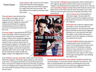 Front Cover
Using a plug to offer a free CD to the readers
makes them feel like they being given
something a little more than they’re paying
for, makes them feel more exclusive. This
also reflects on the audience and their social
class status.
The mast head is layered behind the
main image on the page. You can’t
really see the name fully but this
suggests that the magazines readership
is loyal and will follow the magazine,
already knowing it by the look of the
cover and not necessarily need to see
the name.
The main Image is layered behind and on top
of text, blending in with the contents of the
cover instead of just sitting behind it. The
image is infront of the masthead suggesting
that this is what the publisher wants the
reader to look at most to attract them to
purchasing the magazine. The header is still
placed firmly behind the rest of the text on
the page though, cut of by the header that
obviously refers to the main image. This link
will be made by the reader quickly, the
biggest image to the biggest piece of text
The main headline being in grey means it
is following the colour scheme of the
cover. It is the largest piece of text on the
cover next to the masthead, making it
stand out more and means it is the first
thing the reader will see. It is also in a
very bold font and is places in the center
of the page reaching either side, drawing
the reader’s eye.
A list of kickers and cover lines down either side of the bottom
half of the magazine. The kickers I grey, stating an artist and the
cover lines in red stating information on these aforementioned
artists. This gives the reader the impression that they are getting
a lot in the magazine and makes them want to read on to find
out more about the features of the issue, thus persuading them
more to buy it.
Pull quote from inside the magazine give
the reader a sense of exclusivity and
special treatment. Like they are personally
given that little bit extra by the magazine,
putting it on a more personal level with
the reader. It also makes them want to
read the rest of the magazine to discover
the context of tis quote.
Then we have a selling line promoting other artists and features in
the magazine, giving the reader further reason to purchase the
magazine and attempting to persuade them more to do so. Also the
use of secondary images visualises these other features and are also
placed there in the hope they will catch the reader’s eye in their
failure to read the entire cover due to possible disinterest in the
main feature. Use of a banner promoting additional
interviews. Again, this persuades the
reader to purchase the magazine and acts
like proof to the amount of content within
the magazine.
Barcode, date of publication, issue number and price are kept very
small and down in a corner the reader’s eye won’t be drawn to. This
tells us something about the audience as keeping the price small
means that they do not want it to stand out, suggesting that price
could be an issue with the social status of the audience.
 