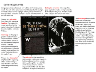 Double Page Spread
The main image takes up one
half of the double page
spread and is of the artist that
the article is about. The
image is in black and white to
fit with the rest of the article
and blends well with the
black background. This image
is an indirect image of the
artist in action. This gives the
reader the feeling that they
are experiencing something
with more action than if the
main image was a studio
shot.
The use of a pull quote
from the article used as a
headline. This makes the
reader wonder what the
quote is about and intrigues
them to read the article to
find out.
Using very natural dull colours, very subtle, don’t stand out too
much. The only other colour apart from black and white is a light
mustardy yellow used to highlight certain parts of information
throughout the article, for example it is used to make one line of
the title stand out.
Anchorage on the page to
give the reader the basic
information they need to
understand the context of
the article before they start
reading it. Certain
information highlighted in
the light mustard colour to
make it stand out from the
rest of the text and catch
the reader’s eye.
The main text isn’t arranged into
columns as in most music magazines
but instead organised into a single
column, although the layout of this
article is very centered and the
singular column fits with this style
more than multiple columns would.
The use of a drop capital
emphasizes the beginning
of the article, making it
clear that this is the start
and making an impact on
the reader.
Selling line or banner at the top of the
page to give the reader an impression the
feature before they read. Tells the reader
what category this feature falls under.
 