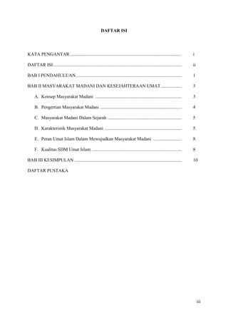 DAFTAR ISI




KATA PENGANTAR .................................................................................................             i

DAFTAR ISI................................................................................................................   ii

BAB I PENDAHULUAN ............................................................................................               1

BAB II MASYARAKAT MADANI DAN KESEJAHTERAAN UMAT ..................                                                           3

     A. Konsep Masyarakat Madani ...........................................................................                 3

     B. Pengertian Masyarakat Madani .......................................................................                 4

     C. Masyarakat Madani Dalam Sejarah ................................................................                     5

     D. Karakteristik Masyarakat Madani ...................................................................                  5

     E. Peran Umat Islam Dalam Mewujudkan Masyarakat Madani .........................                                        8

     F. Kualitas SDM Umat Islam ..............................................................................               8

BAB III KESIMPULAN .............................................................................................             10

DAFTAR PUSTAKA




                                                                                                                                  iii
 