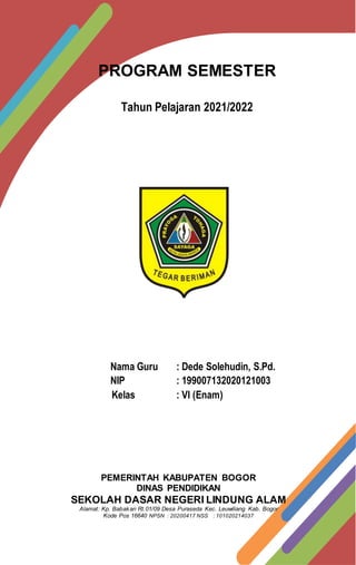 PROGRAM SEMESTER
Tahun Pelajaran 2021/2022
Nama Guru : Dede Solehudin, S.Pd.
NIP : 199007132020121003
Kelas : VI (Enam)
PEMERINTAH KABUPATEN BOGOR
DINAS PENDIDIKAN
SEKOLAH DASAR NEGERI LINDUNG ALAM
Alamat: Kp. Babakan Rt.01/09 Desa Puraseda Kec. Leuwiliang Kab. Bogor
Kode Pos 16640 NPSN : 20200417 NSS : 101020214037
 