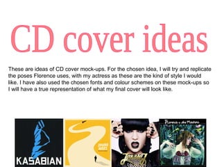 CD cover ideas These are ideas of CD cover mock-ups. For the chosen idea, I will try and replicate the poses Florence uses, with my actress as these are the kind of style I would like. I have also used the chosen fonts and colour schemes on these mock-ups so I will have a true representation of what my final cover will look like. 