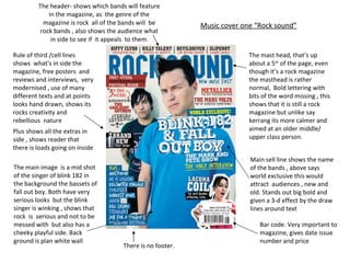 The header- shows which bands will feature in the magazine, as  the genre of the magazine is rock  all of the bands will  be rock bands , also shows the audience what in side to see if  it appeals  to them . The mast head, that’s up about a 5 th  of the page, even though it’s a rock magazine the masthead is rather normal,  Bold lettering with bits of the word missing , this shows that it is still a rock magazine but unlike say kerrang its more calmer and aimed at an older middle/ upper class person .  The main image  is a mid shot  of the singer of blink 182 in the background the bassets of fall out boy. Both have very serious looks  but the blink singer is winking , shows that rock  is  serious and not to be messed with  but also has a cheeky playful side. Back ground is plan white wall  Rule of third /cell lines  shows  what's in side the magazine, free posters  and reviews and interviews,  very modernised , use of many different texts and at points looks hand drawn, shows its  rocks creativity and rebellious  nature  Main sell line shows the name of the bands , above says world exclusive this would attract  audiences , new and old. Stands out big bold and given a 3-d effect by the draw lines around text  Plus shows all the extras in side , shows reader that there is loads going on inside  There is no footer.  Bar code. Very important to magazine, gives date issue number and price Music cover one “Rock sound” 