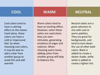 Cool colors tend to
have a calming
effect on the viewer.
Used alone, these
colors can have a
cold or impersonal
feel. So when
choosing cool colors,
it may be wise to
add a color from
another group to
avoid this and add
warmth.
COOL
Warm colors tend to
have an exciting effect.
However, when these
colors are used alone
they can over-
stimulate, generating
emotions of anger and
violence. When
choosing warm tones,
adding colors from
another group will help
to balance this.
WARM
Neutral colors are a
great selection to
mix with cool or
warm palettes.
They are great for
backgrounds, and
tend to tone down
the use of other bold
colors. Black is
added to create a
darker shade, while
white is added to
create a lighter tint.
 