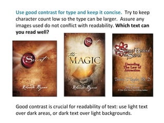 Use good contrast for type and keep it concise. Try to keep
character count low so the type can be larger. Assure any
images used do not conflict with readability. Which text can
you read well?
Good contrast is crucial for readability of text: use light text
over dark areas, or dark text over light backgrounds.
 