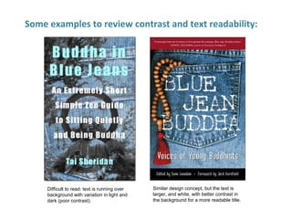 Some examples to review contrast and text readability:
Difficult to read: text is running over
background with variation in light and
dark (poor contrast).
Similar design concept, but the text is
larger, and white, with better contrast in
the background for a more readable title.
 