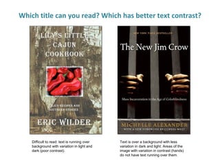 Which title can you read? Which has better text contrast?
Difficult to read: text is running over
background with variation in light and
dark (poor contrast).
Text is over a background with less
variation in dark and light. Areas of the
image with variation in contrast (hands)
do not have text running over them.
 
