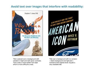 Avoid text over images that interfere with readability:
Title is placed over a background with
variation in light and dark (poor contrast).
Text is also a hand written font style
which is more difficult to read.
Title over a background with no variation
—black background and light text—
contrast at the highest level. Equals a
very readable title.
 