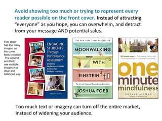 Avoid showing too much or trying to represent every
reader possible on the front cover. Instead of attracting
“everyone” as you hope, you can overwhelm, and detract
from your message AND potential sales.
First cover
has too many
images, so
the cover
feels crowded.
The second
and third,
use multiple
images in a
clear and
balanced way.
Too much text or imagery can turn off the entire market,
instead of widening your audience.
 
