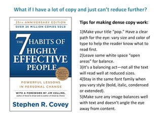 What if I have a lot of copy and just can’t reduce further?
Tips for making dense copy work:
1)Make your title “pop.” Have a clear
path for the eye: vary size and color of
type to help the reader know what to
read first.
2)Leave some white space “open
areas” for balance.
3)It’s a balancing act—not all the text
will read well at reduced sizes.
4)Stay in the same font family when
you vary style (bold, italic, condensed
or extended).
5)Make sure any image balances well
with text and doesn’t angle the eye
away from content.
 