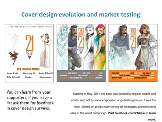 Cover design evolution and market testing:
You can learn from your
supporters, if you have a
list ask them for feedback
in cover design surveys.
Starting in May, 2014 this book was funded by regular people and
artists, and not by some corporation or publishing house. It was the
most funded art project ever on one of the biggest crowd funding
sites in the world, IndieGogo. Visit facebook.com/21draw to learn
more.
 
