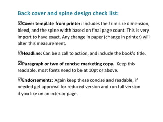 Back cover and spine design check list:
Cover template from printer: Includes the trim size dimension,
bleed, and the spine width based on final page count. This is very
import to have exact. Any change in paper (change in printer) will
alter this measurement.
Headline: Can be a call to action, and include the book’s title.
Paragraph or two of concise marketing copy. Keep this
readable, most fonts need to be at 10pt or above.
Endorsements: Again keep these concise and readable, if
needed get approval for reduced version and run full version
if you like on an interior page.
 