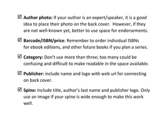  Author photo: If your author is an expert/speaker, it is a good
idea to place their photo on the back cover. However, if they
are not well-known yet, better to use space for endorsements.
 Barcode/ISBN/price: Remember to order individual ISBNs
for ebook editions, and other future books if you plan a series.
 Category: Don’t use more than three; too many could be
confusing and difficult to make readable in the space available.
 Publisher: include name and logo with web url for connecting
on back cover.
 Spine: Include title, author’s last name and publisher logo. Only
use an image if your spine is wide enough to make this work
well.
 