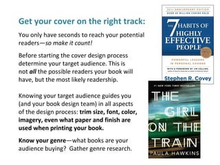 Get your cover on the right track:
You only have seconds to reach your potential
readers—so make it count!
Before starting the cover design process
determine your target audience. This is
not all the possible readers your book will
have, but the most likely readership.
Knowing your target audience guides you
(and your book design team) in all aspects
of the design process: trim size, font, color,
imagery, even what paper and finish are
used when printing your book.
Know your genre—what books are your
audience buying? Gather genre research.
 