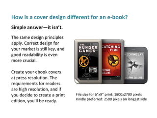 How is a cover design different for an e-book?
The same design principles
apply. Correct design for
your market is still key, and
good readability is even
more crucial.
Create your ebook covers
at press resolution. The
requirements for readers
are high resolution, and if
you decide to create a print
edition, you’ll be ready.
Simple answer—it isn’t.
File size for 6”x9” print: 1800x2700 pixels
Kindle preferred: 2500 pixels on longest side
 