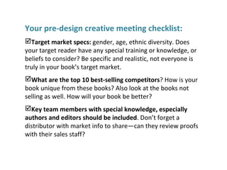 Your pre-design creative meeting checklist:
Target market specs: gender, age, ethnic diversity. Does
your target reader have any special training or knowledge, or
beliefs to consider? Be specific and realistic, not everyone is
truly in your book’s target market.
What are the top 10 best-selling competitors? How is your
book unique from these books? Also look at the books not
selling as well. How will your book be better?
Key team members with special knowledge, especially
authors and editors should be included. Don’t forget a
distributor with market info to share—can they review proofs
with their sales staff?
 