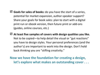 Goals for sales of books: do you have the start of a series,
potential for market expansion, author-speaker support?
Share your goals for book sales: plan to start with a digital
print run or ebook version, then future print or add-ons
(guides, online courses, etc.)
 At least five samples of covers with design qualities you like.
Not to be copied—to help detail the visual or “gut reactions”
you have to design styles. Your personal preferences (and the
author’s) are important to work into the design. Don’t hold
back thinking you are “stifling creativity.”
Now we have the foundation for creating a design,
let’s explore what makes an outstanding cover . . .
 