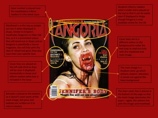 Issue number is placed near       Strapline informs readers
    the masthead to inform            what’s inside and is placed at
    readers it’s the latest issue.    the top so that it can be easily
                                      seen if displayed in shops
                                      though Fangoria is only
                                      available online for the UK.
Masthead is at the top so people
can see it when displayed in
shops. Similar to Empire’s
masthead, Fangoria’s is often red
too, as it is a prominent colour       Cover lines are in a
that will stand out in shops and as    different colour to the
Fangoria is specifically a horror      background to make the
magazine, the red links with the       text easy to read but links
idea of blood and gore; they also      with the masthead and
have their own specific font.          main image.


   Cover lines are placed on
   the left-side third so they          The main image is a
   will be seen if displayed            medium close up which
   horizontally in shops and            attracts readers’ attention;
   inform readers what else is          it stands out against the
   included in the issue.               black background.



                                      The main cover line is placed at
Barcode is placed at the bottom       the bottom of the page so that
so it doesn’t cover parts of the      the main image dominates the
main image; the price and             cover – again, the colours link
website are written on it to          with the image and masthead.
inform readers.
 