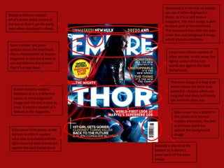 Masthead is at the top so people
                                           can see it when displayed in
Strapline informs readers
                                           shops; as it is a well known
what’s inside and is placed at
                                           magazine, the main image is able
the top so that it can be easily
                                           to cover part of the masthead.
seen when displayed in shops.
                                           The masthead links with the main
                                           cover line and background image
                                           which attracts attentions.
 Issue number and price
 written above the masthead;
                                             Cover lines inform readers of
 this is characteristic of Empire
                                             other articles in this issue; the
 magazine as the text it easy to
                                             lighter colour of the text
 see and informs the readers
                                             stands out against the dark
 that it’s a new issue.
                                             background.


                                              The main image is a long shot
                                              which makes the actor look
   Button attracts readers’
                                              powerful – Empire often use
   attention as it is a different
                                              long and mid shots and rarely
   colour to the background
                                              use extreme close ups.
   image and the text is easy to
   read. It informs readers of a
   feature in the magazine.                     Main cover line is placed in
                                                the centre so it attracts
                                                readers attentions; the font
                                                and colour stand out
  Extra cover lines places at the               against the background
  bottom to inform readers                      image.
  what else is included and the
  light coloured texts stands out
                                    Barcode is placed at the
  against the dark background.
                                    bottom so it doesn’t
                                    cover parts of the main
                                    image.
 