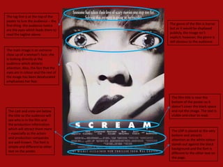 The tag line is at the top of the
poster to lure the audience – the
first thing the audience notice      The genre of the film is horror
are the eyes which leads them to     but as it would be displayed
read the tagline above.              publicly, the image isn’t
                                     explicit; however, the genre is
                                     still obvious to the audience.

The main image is an extreme
close up of a woman’s face; she
is looking directly at the
audience which attracts
attention. Also, the fact that the
eyes are in colour and the rest of
the image has been desaturated
emphasises her fear.



                                      The film title is near the
                                      bottom of the poster so it
                                      doesn’t cover the black space
 The cast and crew are below          and not the image. The text is
 the title so the audience will       visible and clear to read.
 see who is in the film and
 the production information
 which will attract them more
                                      The USP is placed at the very
 – especially as the actors
                                      bottom and attracts
 and production companies
                                      attention as the white colour
 are well known. The font is
                                      stands out against the black
 simple and different to other
                                      background and the font is
 text on the poster.
                                      different to the other text on
                                      the page.
 