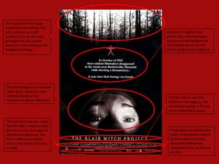 The top half of the image
establishes the setting; this
isn’t common as most              Instead of a tagline, this
posters focus on the main         poster has a short prologue
protagonists and usually          and gives some background
show the main setting as the      information about the film
background image.                 which intrigues the audience.




The main image is an extreme
close up of a woman's eyes
looking directly at the            The film title is near the
audience to attract attention.     bottom of the page so, like
                                   the Scream poster, it fills up
                                   some empty black space.


The cast and crew are under
the film title in white so that
the text can be seen against        Production and distribution
the black background; the           logos at the bottom appeal
font is different to other          to the audience as they
text on the poster and easy         show that well known
to read.                            companies have worked on
                                    the film.
 