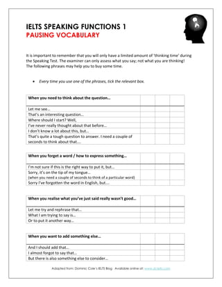 IELTS SPEAKING FUNCTIONS 1
PAUSING VOCABULARY
It is important to remember that you will only have a limited amount of ‘thinking time’ during
the Speaking Test. The examiner can only assess what you say; not what you are thinking!
The following phrases may help you to buy some time.
 Every time you use one of the phrases, tick the relevant box.
Adapted from: Dominic Cole’s IELTS Blog Available online at: www.dcielts.com
When you need to think about the question…
Let me see…
That’s an interesting question…
Where should I start? Well,
I’ve never really thought about that before…
I don’t know a lot about this, but…
That’s quite a tough question to answer. I need a couple of
seconds to think about that….
When you forget a word / how to express something…
I’m not sure if this is the right way to put it, but…
Sorry, it’s on the tip of my tongue…
(when you need a couple of seconds to think of a particular word)
Sorry I’ve forgotten the word in English, but….
When you realise what you’ve just said really wasn’t good…
Let me try and rephrase that…
What I am trying to say is…
Or to put it another way…
When you want to add something else…
And I should add that…
I almost forgot to say that…
But there is also something else to consider…
 