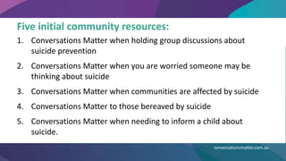 Five initial community resources:
1. Conversations Matter when holding group discussions about
suicide prevention
2. Conversations Matter when you are worried someone may be
thinking about suicide
3. Conversations Matter when communities are affected by suicide
4. Conversations Matter to those bereaved by suicide
5. Conversations Matter when needing to inform a child about
suicide.
conversationsmatter.com.au
 