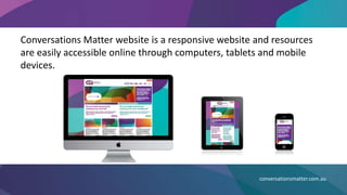 Conversations Matter website is a responsive website and resources
are easily accessible online through computers, tablets and mobile
devices.
conversationsmatter.com.au
 