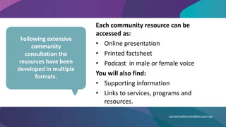 Each community resource can be
accessed as:
• Online presentation
• Printed factsheet
• Podcast in male or female voice
You will also find:
• Supporting information
• Links to services, programs and
resources.
conversationsmatter.com.au
Following extensive
community
consultation the
resources have been
developed in multiple
formats.
 
