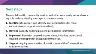 Next steps
The mental health, community services and other community sectors have a
key role in disseminating messages to the community.
1. Identify gate-keepers and identify pilot organisations for more
comprehensive support (and evaluation);
2. Develop Capacity building plan and get baseline information;
3. Implement Plan with targeted organisations, including professional
develop and support for engaging communities;
4. Support ongoing communities of practice around the Conversations
Matter resources.
conversationsmatter.com.au
 