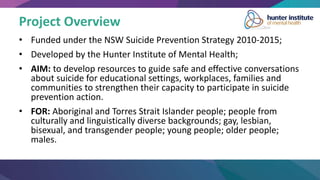 Project Overview
• Funded under the NSW Suicide Prevention Strategy 2010-2015;
• Developed by the Hunter Institute of Mental Health;
• AIM: to develop resources to guide safe and effective conversations
about suicide for educational settings, workplaces, families and
communities to strengthen their capacity to participate in suicide
prevention action.
• FOR: Aboriginal and Torres Strait Islander people; people from
culturally and linguistically diverse backgrounds; gay, lesbian,
bisexual, and transgender people; young people; older people;
males.
 