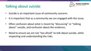 Talking about suicide
• Suicide is an important issue of community concern;
• It is important that as a community we are engaged with the issue;
• Often confusion about what is meant by “discussing” or “talking
about” suicide, and confusion about the evidence;
• Need to ensure we are not “too afraid” to talk about suicide, while
respecting and understanding the risks.
 