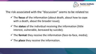 The risk associated with the “discussion” seems to be related to:
 The focus of the information (about death, about how to cope
with a death, about the broader issue);
 The status of the individual receiving the information (little
interest, vulnerable, bereaved by suicide);
 The format they receive the information (face-to-face, media);
 The place they receive the information.
 