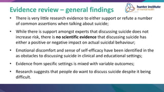 Evidence review – general findings
• There is very little research evidence to either support or refute a number
of common assertions when talking about suicide;
• While there is support amongst experts that discussing suicide does not
increase risk, there is no scientific evidence that discussing suicide has
either a positive or negative impact on actual suicidal behaviour;
• Emotional discomfort and sense of self-efficacy have been identified in the
as obstacles to discussing suicide in clinical and educational settings;
• Evidence from specific settings is mixed with variable outcomes;
• Research suggests that people do want to discuss suicide despite it being
difficult.
 