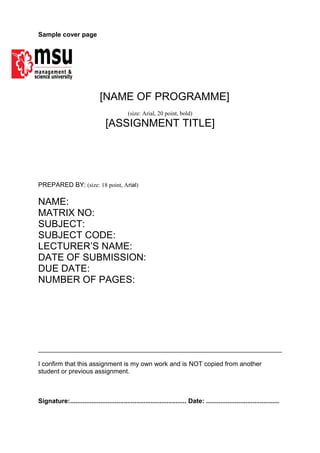 Sample cover page
[NAME OF PROGRAMME]
(size: Arial, 20 point, bold)
[ASSIGNMENT TITLE]
PREPARED BY: (size: 18 point, Arial)
NAME:
MATRIX NO:
SUBJECT:
SUBJECT CODE:
LECTURER’S NAME:
DATE OF SUBMISSION:
DUE DATE:
NUMBER OF PAGES:
I confirm that this assignment is my own work and is NOT copied from another
student or previous assignment.
Signature:................................................................. Date: .........................................
 