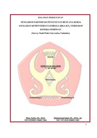 ii
HALAMAN PERSETUJUAN
PENGARUH PARTISIPASI PENYUSUNAN RENCANA KERJA
ANGGARAN KEMENTERIAN LEMBAGA (RKA-K/L) TERHADAP
KINERJA PIMPINAN
(Survey Studi Pada Universitas Tadulako)
OLEH:
MOHAMAD KHAIDIR
C 301 09 087
Menyetujui,
Pembimbing I
Muh. Natsir, SE., M.Si.
NIP.19590909 198603 1004
Pembimbing II
Muhammad Iqbal, SE., M.Si., Ak
NIP. 19711030 200003 1002
 