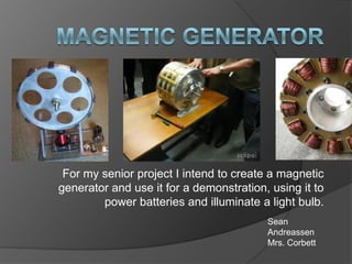 For my senior project I intend to create a magnetic
generator and use it for a demonstration, using it to
        power batteries and illuminate a light bulb.
                                         Sean
                                         Andreassen
                                         Mrs. Corbett
 