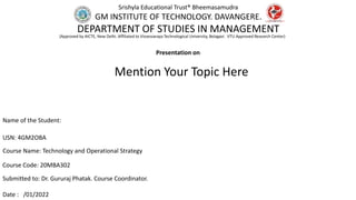 Presentation on
Name of the Student:
USN: 4GM2OBA
Course Name: Technology and Operational Strategy
Course Code: 20MBA302
Submitted to: Dr. Gururaj Phatak. Course Coordinator.
Date : /01/2022
Mention Your Topic Here
Srishyla Educational Trust® Bheemasamudra
GM INSTITUTE OF TECHNOLOGY. DAVANGERE.
DEPARTMENT OF STUDIES IN MANAGEMENT
(Approved by AICTE, New Delhi. Affiliated to Visvesvaraya Technological University, Belagavi. VTU Approved Research Center)
 