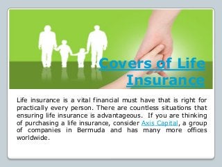 Covers of Life
Insurance
Life insurance is a vital financial must have that is right for
practically every person. There are countless situations that
ensuring life insurance is advantageous. If you are thinking
of purchasing a life insurance, consider Axis Capital, a group
of companies in Bermuda and has many more offices
worldwide.
 
